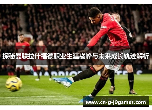 探秘曼联拉什福德职业生涯巅峰与未来成长轨迹解析