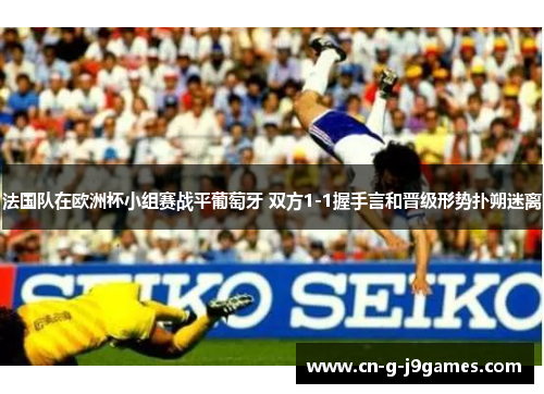 法国队在欧洲杯小组赛战平葡萄牙 双方1-1握手言和晋级形势扑朔迷离