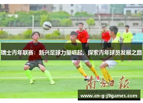 瑞士青年联赛：新兴足球力量崛起，探索青年球员发展之路