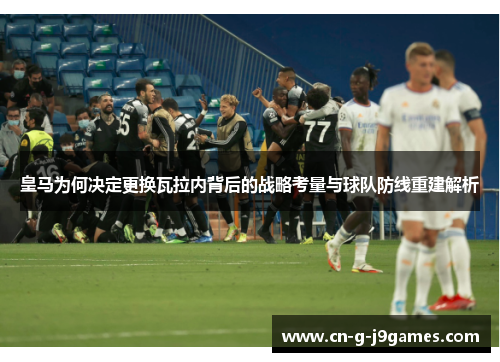 皇马为何决定更换瓦拉内背后的战略考量与球队防线重建解析