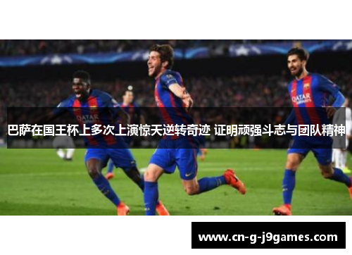 巴萨在国王杯上多次上演惊天逆转奇迹 证明顽强斗志与团队精神 巴萨在国王杯上多次上演惊天逆转奇迹 证明顽强斗志与团队精神