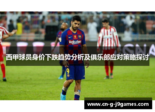 西甲球员身价下跌趋势分析及俱乐部应对策略探讨 西甲球员身价下跌趋势分析及俱乐部应对策略探讨